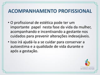ACOMPANHAMENTO PROFISSIONAL
• O profissional de estética pode ter um
importante papel nesta fase da vida da mulher,
acompanhando e incentivando a gestante nos
cuidados para prevenir alterações indesejáveis.
• Isso irá ajudá-la a se cuidar para conservar a
autoestima e a qualidade de vida durante e
após a gestação.
 