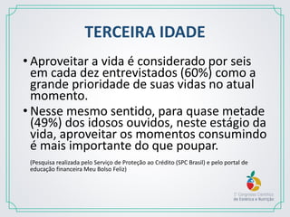 TERCEIRA IDADE
• Aproveitar a vida é considerado por seis
em cada dez entrevistados (60%) como a
grande prioridade de suas vidas no atual
momento.
• Nesse mesmo sentido, para quase metade
(49%) dos idosos ouvidos, neste estágio da
vida, aproveitar os momentos consumindo
é mais importante do que poupar.
(Pesquisa realizada pelo Serviço de Proteção ao Crédito (SPC Brasil) e pelo portal de
educação financeira Meu Bolso Feliz)
 