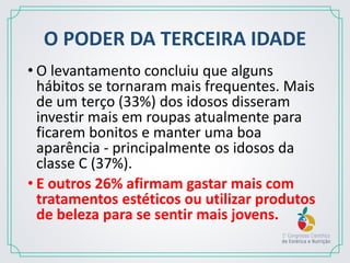 O PODER DA TERCEIRA IDADE
• O levantamento concluiu que alguns
hábitos se tornaram mais frequentes. Mais
de um terço (33%) dos idosos disseram
investir mais em roupas atualmente para
ficarem bonitos e manter uma boa
aparência - principalmente os idosos da
classe C (37%).
• E outros 26% afirmam gastar mais com
tratamentos estéticos ou utilizar produtos
de beleza para se sentir mais jovens.
 