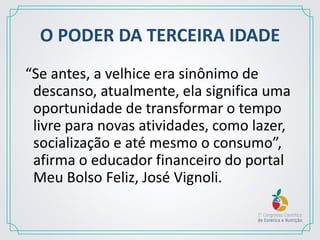 O PODER DA TERCEIRA IDADE
“Se antes, a velhice era sinônimo de
descanso, atualmente, ela significa uma
oportunidade de transformar o tempo
livre para novas atividades, como lazer,
socialização e até mesmo o consumo”,
afirma o educador financeiro do portal
Meu Bolso Feliz, José Vignoli.
 