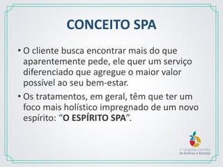 CONCEITO SPA
• O cliente busca encontrar mais do que
aparentemente pede, ele quer um serviço
diferenciado que agregue o maior valor
possível ao seu bem-estar.
• Os tratamentos, em geral, têm que ter um
foco mais holístico impregnado de um novo
espírito: “O ESPÍRITO SPA”.
 