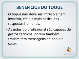 BENEFÍCIOS DO TOQUE
•O toque não deve ser intruso e nem
invasivo, ele é a mais básica das
respostas humanas.
•As mãos do profissional são capazes de
gestos técnicos, porém também
transmitem mensagens de apoio e
calor.
 