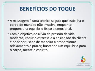 BENEFÍCIOS DO TOQUE
• A massagem é uma técnica segura que trabalha o
corpo de maneira não invasiva, enquanto
proporciona equilíbrio físico e emocional.
• Com o objetivo de alívio da pressão da vida
moderna, reduz o estresse e a ansiedade do cliente
e pode ser usada de maneira a proporcionar
relaxamento e prazer, buscando um equilíbrio para
o corpo, mente e espírito.
 