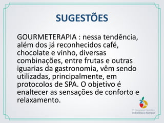 SUGESTÕES
GOURMETERAPIA : nessa tendência,
além dos já reconhecidos café,
chocolate e vinho, diversas
combinações, entre frutas e outras
iguarias da gastronomia, vêm sendo
utilizadas, principalmente, em
protocolos de SPA. O objetivo é
enaltecer as sensações de conforto e
relaxamento.
 