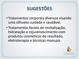 SUGESTÕES
•Tratamentos corporais diversos visando
uma silhueta cuidada e saudável.
•Tratamentos faciais de revitalização,
hidratação e rejuvenescimento com
produtos cosméticos de resultado,
eletroterapia e técnicas manuais.
 