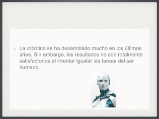 La robótica se ha desarrollado mucho en los últimos
años. Sin embargo, los resultados no son totalmente
satisfactorios al intentar igualar las tareas del ser
humano.
 