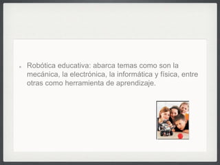 Robótica educativa: abarca temas como son la
mecánica, la electrónica, la informática y física, entre
otras como herramienta de aprendizaje.
 