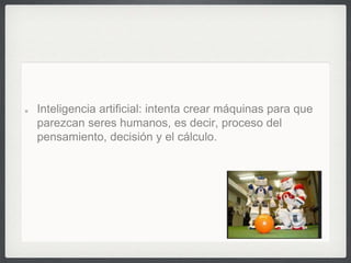 Inteligencia artificial: intenta crear máquinas para que
parezcan seres humanos, es decir, proceso del
pensamiento, decisión y el cálculo.
 