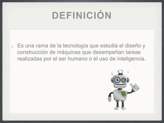 DEFINICIÓN
Es una rama de la tecnología que estudia el diseño y
construcción de máquinas que desempeñan tareas
realizadas por el ser humano o el uso de inteligencia.
 