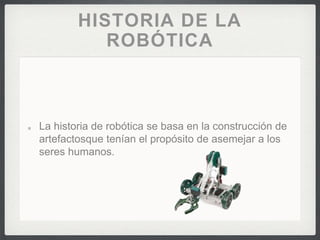 HISTORIA DE LA
ROBÓTICA
La historia de robótica se basa en la construcción de
artefactosque tenían el propósito de asemejar a los
seres humanos.
 