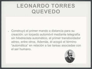 LEONARDO TORRES
QUEVEDO
Construyó el primer mando a distancia para su
creación: un torpedo automóvil mediante telegrafía
sin hilodrecista automático, el primer transbordador
aéreo, entre otros. Además, él acogió el término
“automática” en relación a las tareas asociadas con
el ser humano.
 