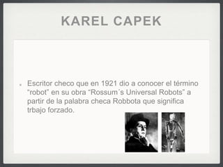 KAREL CAPEK
Escritor checo que en 1921 dio a conocer el término
“robot” en su obra “Rossum´s Universal Robots” a
partir de la palabra checa Robbota que significa
trbajo forzado.
 