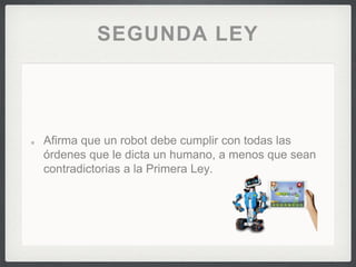 SEGUNDA LEY
Afirma que un robot debe cumplir con todas las
órdenes que le dicta un humano, a menos que sean
contradictorias a la Primera Ley.
 