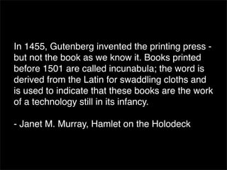In 1455, Gutenberg invented the printing press -
but not the book as we know it. Books printed
before 1501 are called incunabula; the word is
derived from the Latin for swaddling cloths and
is used to indicate that these books are the work
of a technology still in its infancy.

- Janet M. Murray, Hamlet on the Holodeck
 