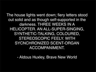The house lights went down; ﬁery letters stood
 out solid and as though self-supported in the
        darkness. THREE WEEKS IN A
  HELICOPTER. AN ALL-SUPER-SINGING,
    SYNTHETIC-TALKING, COLOURED,
       STEREOSCOPIC FEELY. WITH
     SYCNCHRONIZED SCENT-ORGAN
             ACCOMPANIMENT.

     - Aldous Huxley, Brave New World
 