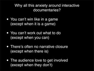 Why all this anxiety around interactive
               documentaries?

• You canʼt win like in a game
  (except when it is a game)

• You canʼt work out what to do
  (except when you can)

• Thereʼs often no narrative closure
  (except when there is)

• The audience love to get involved
  (except when they donʼt)
 