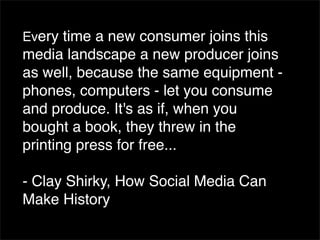 Every time a new consumer joins this
media landscape a new producer joins
as well, because the same equipment -
phones, computers - let you consume
and produce. It's as if, when you
bought a book, they threw in the
printing press for free...

- Clay Shirky, How Social Media Can
Make History
 