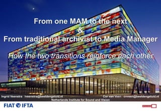 From one MAM to the next
&
From traditional archivist to Media Manager
How the two transitions reinforce each other
Ingrid Veenstra iveenstra@beeldengeluid.nl Cor van Veen cvveen@beeldengeluid.nl
Netherlands Institute for Sound and Vision
 