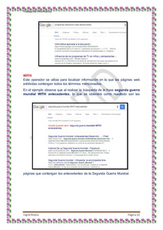 Trabajo de Informática
Ingrid Rivera Página10
WITH
Este operador se utiliza para localizar información en la que las páginas web
exhibidas contengan todos los términos mencionados.
En el ejemplo observa que al realizar la búsqueda de la frase segunda guerra
mundial WITH antecedentes, lo que se obtendrá como resultado son las
páginas que contengan los antecedentes de la Segunda Guerra Mundial.
 