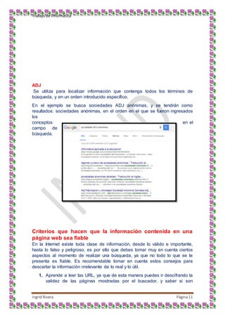 Trabajo de Informática
Ingrid Rivera Página11
ADJ
Se utiliza para localizar información que contenga todos los términos de
búsqueda, y en un orden introducido específico.
En el ejemplo se busca sociedades ADJ anónimas, y se tendrán como
resultados: sociedades anónimas, en el orden en el que se fueron ingresados
los
conceptos en el
campo de
búsqueda.
Criterios que hacen que la información contenida en una
página web sea fiable
En la Internet existe toda clase de información, desde lo válido e importante,
hasta lo falso y peligroso, es por ello que debes tomar muy en cuenta ciertos
aspectos al momento de realizar una búsqueda, ya que no todo lo que se te
presenta es fiable. Es recomendable tomar en cuenta estos consejos para
descartar la información irrelevante de lo real y lo útil.
1. Aprende a leer las URL, ya que de esta manera puedes ir descifrando la
validez de las páginas mostradas por el buscador, y saber si son
 