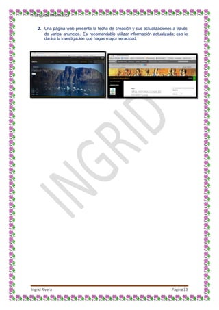 Trabajo de Informática
Ingrid Rivera Página13
2. Una página web presenta la fecha de creación y sus actualizaciones a través
de varios anuncios. Es recomendable utilizar información actualizada; eso le
dará a la investigación que hagas mayor veracidad.
 