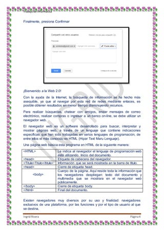 Trabajo de Informática
Ingrid Rivera Página4
Finalmente, presiona Confirmar
¡Bienvenido a la Web 2.0!
Con la ayuda de la Internet, la búsqueda de información se ha hecho más
asequible, ya que al navegar por esta red de redes mediante enlaces, es
posible obtener resultados en menor tiempo disminuyendo recursos.
Para realizar búsquedas, chatear con amigos, enviar mensajes de correo
electrónico, realizar compras o ingresar a un banco on-line, se debe utilizar un
navegador web.
El navegador web es un software desarrollado para buscar, interpretar y
mostrar páginas web, a través de un lenguaje que contiene indicaciones
específicas que han sido trabajadas en varios lenguajes de programación, de
entre ellos el más conocido es HTML (Hipar Text Maru Lenguaje).
Una página web básica esta programa en HTML de la siguiente manera:
<HTML> Le indica al navegador el lenguaje de programación web
está utilizando. Inicio del documento.
<head> Etiqueta de cabecera del navegador.
<Titule>Titulo</titule> Información que se será mostrada en la barra de título.
<head> Cierre de etiqueta head.
<body>
Cuerpo de la página. Aquí reside toda la información que
los navegadores despliegan: texto del documento y
multimedia que se mostrara en el navegador web
públicamente.
</body> Cierre de etiqueta body.
</html> Final del documento.
Existen navegadores muy diversos por su uso y finalidad: navegadores
exclusivos de una plataforma, por las funciones y por el tipo de usuario al que
se destina.
 