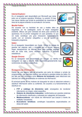 Trabajo de Informática
Ingrid Rivera Página5
Internet Explorer:
Es el navegador web desarrollado por Microsoft que viene
junto con el sistema operativo Windows. La versión 10 trae
una nueva interfaz que brinda la posibilidad de maximizar al
área de la página evitando la acumulación de barras.
Mozilla Firefox:
De acuerdo con su facilidad de uso y niveles altos de
seguridad, se ha catalogado como el mejor navegador
existente. Ofrece una gran variedad de skins para cambiar de
apariencia. Es el primer navegador en usar pestañas, lo que
sin duda constituye una gran innovación. Adicionalmente
cuenta con un corrector ortográfico y con la opción de
búsqueda progresiva.
Safari:
Es el navegador desarrollado por Apple. Ofrece la ventaja de
guardar las páginas web y enviarlas por el e-mail, aunque
hayan desaparecido de Internet. Ideal para guardar páginas
web de corta vida, como informes, bancarios o artículos
estadísticos.
Google Chrome:
Es un navegador web desarrollado por Google. La interfaz del
navegador es clara y sencilla. Está disponible gratuitamente bajo
condiciones de servicio específicas.
Búsqueda de Información
Detrás de una página web se encuentra una serie de códigos o scripts de
programación, que permiten realizar una solicitud a grandes bases de datos. Es
por ello que son conocidos como Motores de búsqueda, pues relacionan una
solicitud con sitios almacenados en sistemas de información.
El principal aporte de los motores de búsqueda ha sido el, relacionar ordenar y
clasificar información sobre su contenido. De acuerdo a su funcionamiento, se
clasifican en:
 FTP y catálogo de directorios web: encargados de recolectar
información sin ningún orden específico.
 Sistema de directorios indexados: conformados por grandes sistemas
de información clasificada y ordenada por categorías de búsqueda.
 Metabuscadores: son robots de información que buscan a través de
múltiples buscadores.
 Buscadores temáticos: constituyen buscadores especializados en
áreas del saber.
 
