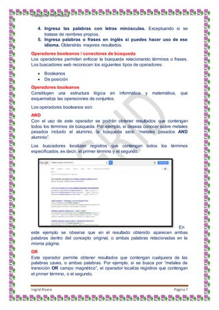Trabajo de Informática
Ingrid Rivera Página7
4. Ingresa las palabras con letras minúsculas. Exceptuando si se
tratase de nombres propios.
5. Ingresa palabras o frases en inglés si puedes hacer uso de ese
idioma. Obtendrás mayores resultados.
Operadores booleanos / conectores de búsqueda
Los operadores permiten enfocar la búsqueda relacionando términos o frases.
Los buscadores web reconocen los siguientes tipos de operadores:
 Booleanos
 De posición
Operadores booleanos
Constituyen una estructura lógica en informática y matemática, que
esquematiza las operaciones de conjuntos.
Los operadores booleanos son:
AND
Con el uso de este operador se podrán obtener resultados que contengan
todos los términos de búsqueda. Por ejemplo, si deseas conocer sobre metales
pesados incluido el aluminio, la búsqueda será: “metales pesados AND
aluminio”.
Los buscadores localizan registros que contengan todos los términos
especificados, es decir, el primer término y el segundo.
En
este ejemplo se observa que en el resultado obtenido aparecen ambas
palabras dentro del concepto original, o ambas palabras relacionadas en la
misma página.
OR
Este operador permite obtener resultados que contengan cualquiera de las
palabras caves, o ambas palabras. Por ejemplo, si se busca por “metales de
transición OR campo magnético”, el operador localiza registros que contengan
el primer término, o el segundo.
 