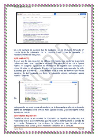 Trabajo de Informática
Ingrid Rivera Página8
En este ejemplo se aprecia que la búsqueda se ha efectuado tomando en
cuenta tanto la existencia de la primera frase, como la segunda; no
necesariamente las dos juntas.
NOT (AND NOT)
Con el uso de este conector, se obtiene información que contenga la primera
palabra o frase clave, mas no la segunda. Por ejemplo, si se busca “gases
nobles NT oxígeno”, aparecerá la información de registros que contengan el
primer término, no el segundo. En algunos buscadores sete operador ha sido
sustituido por el símbolo “-”, que deberá estar al lado del término que desea
excluirse de los resultado, es decir, la búsqueda deberá realizarse: gases
nobles – oxígeno.
En
esta pantalla se observa que el resultado de la búsqueda se efectuó solamente
sobre los conceptos de la primera frase (gases nobles), y que el oxígeno no fue
tomado en cuenta.
Operadores de posición
Desde los inicios de los motores de búsqueda, los registros de palabras y sus
relaciones con el uso de términos que indicaban al motor cuál era el sentido de
la consulta. Actualmente, los motores de búsquedas han incluido dichos
operadores a sus scripts y no es necesario indicarlos en la consulta.
 