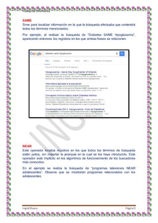 Trabajo de Informática
Ingrid Rivera Página9
SAME
Sirve para localizar información en la que la búsqueda efectuaba que contendrá
todos los términos mencionados.
Por ejemplo, al realizar la búsqueda de “Diabetes SAME hipoglucemia”,
aparecerán entonces los registros en los que ambas frases se relacionen.
NEAR
Este operador localiza registros en los que todos los términos de búsqueda
estén juntos, sin importar la jerarquía en la cual se los haya introducido. Este
operador está implícito en los algoritmos de funcionamiento de los buscadores
más conocidos.
En el ejemplo se realiza la búsqueda de “programas televisivos NEAR
adolescentes”. Observa que se mostrarán programas relacionados con los
adolescentes.
 