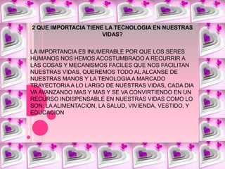 2 QUE IMPORTACIA TIENE LA TECNOLOGIA EN NUESTRAS VIDAS?LA IMPORTANCIA ES INUMERABLE POR QUE LOS SERES HUMANOS NOS HEMOS ACOSTUMBRADO A RECURRIR A LAS COSAS Y MECANISMOS FACILES QUE NOS FACILITAN NUESTRAS VIDAS, QUEREMOS TODO AL ALCANSE DE NUESTRAS MANOS Y LA TENOLOGIA A MARCADO TRAYECTORIA A LO LARGO DE NUESTRAS VIDAS, CADA DIA VA AVANZANDO MAS Y MAS Y SE VA CONVIRTIENDO EN UN RECURSO INDISPENSABLE EN NUESTRAS VIDAS COMO LO SON: LA ALIMENTACION, LA SALUD, VIVIENDA, VESTIDO, Y EDUCACION