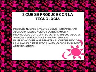 3 QUE SE PRODUCE CON LA TEGNOLOGIAPRODUCE NUEVOS INVENTOS COMO HERRAMIENTAS ADEMAS PRODUCE NUEVOS CONOCIEMTOS Y PROTOCOLOS CON EL FIN DE OBTENER RESULTADOS EN AVANCES TEGNOLOGICOS COMO INVENTOS E INVESTIGACIONES QUE PERMITEN EL CRECIMIENTO DE LA HUMANIDAD RESPECTO A LA EDUCACION, EMPLEOS Y ARTE INDUSTRIAL..