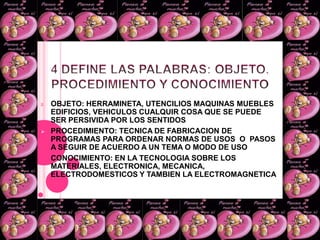 4 DEFINE LAS PALABRAS: OBJETO, PROCEDIMIENTO Y CONOCIMIENTOOBJETO: HERRAMINETA, UTENCILIOS MAQUINAS MUEBLES EDIFICIOS, VEHICULOS CUALQUIR COSA QUE SE PUEDE  SER PERSIVIDA POR LOS SENTIDOS