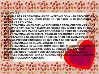 CONOCIMIENTO: EN LA TECNOLOGIA SOBRE LOS MATERIALES, ELECTRONICA, MECANICA, ELECTRODOMESTICOS Y TAMBIEN LA ELECTROMAGNETICA5 NUMERA 5 VENTAJAS Y 5 DESVENTAJAS DE LA TECNOLOGIAVENTAJAS: UNA VENTAJA DE LA TECNOLOGIA ES QUE NOS A FACILITADO LA VIDA EN TODOS LOS ASPECTOS