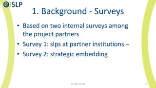 1. Background - Surveys
CC-BY-SA 4.0 2
• Based on two internal surveys among
the project partners
• Survey 1: slps at partner institutions –
• Survey 2: strategic embedding
 