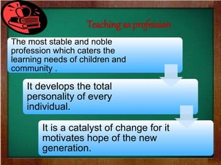 The most stable and noble
profession which caters the
learning needs of children and
community .
It develops the total
personality of every
individual.
It is a catalyst of change for it
motivates hope of the new
generation.
Teaching as profession
 