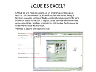 ¿QUE ES EXCEL?
EXCEL es una hoja de calculo.Es un programa pensado para
realizar calculos numericos,aritmeticos,financieros,etc.Aunque
tambien se puede introducir texto,se utiliza fundamentalmente para
introducir datos numericos o logicos, pues permite relacionar unas
celdas con otras y realizar operaciones entre ellas. Pertenece a la
suite informactica de microsoft.
Veamos la pagina principal de excel:
 