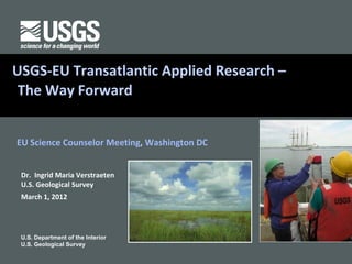 USGS-EULand CoverApplied Research –
EROS Transatlantic
 The Way Forward


EU Science Counselor Meeting, Washington DC


 Dr. Ingrid Maria Verstraeten
 U.S. Geological Survey
 March 1, 2012




 U.S. Department of the Interior
 U.S. Geological Survey
 