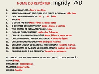 NOME DO REPÓRTER: Ingridy 7ºD
1. NOME COMPLETO: Cícera da Silva
2. APELIDO CARINHOSO PELO QUAL SEUS FILHOS A CHAMAM: Não tem
3. DATA DO SEU NASCIMENTO: 15 / 06 /1964
4. IDADE:48
5. O QUE TE FAZ RIR? Meus filhos e meus netos
6. O QUE VOCÊ GOSTA DE VESTIR? Calça ,Blusa e vestido
7. TEM ANIMAL DE ESTIMAÇÃO? QUAL?: Não
8. EM QUAL CIDADE NASCEU? União dos Palmares
9. QUAIS AS SUAS MAIORES PAIXÕES? Meus filhos e meus netos
10. QUAL SEU LIVRO OU REVISTA PREFERIDA? A revista época
11. QUAL SEU FILME PREFERIDO? Um amor para recordar.
12. QUAL SUA MÚSICA OU CANTOR(A) PREFERIDO(A): Roberto Carlos.
13. E PROGRAMA DE TV, QUAL VOCÊ GOSTA MAIS? O melhor do Brasil.
14. E COMIDA, QUAL A SUA PREDILETA? Lasanha e panqueca.
BATE BOLA ( DIGA EM APENAS UMA PALAVRA OU FRASE) O QUE É PRA VOCÊ ?
AMOR: Filhos.
DIFICULDADE: Desemprego.
TRABALHO: Importante.
ALEGRIA: Família.
 