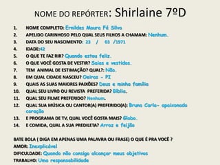 NOME DO REPÓRTER: Shirlaine 7ºD
1. NOME COMPLETO: Ernildes Moura Fé Silva
2. APELIDO CARINHOSO PELO QUAL SEUS FILHOS A CHAMAM: Nenhum.
3. DATA DO SEU NASCIMENTO: 23 / 03 /1971
4. IDADE:42
5. O QUE TE FAZ RIR? Quando estou feliz.
6. O QUE VOCÊ GOSTA DE VESTIR? Saias e vestidos.
7. TEM ANIMAL DE ESTIMAÇÃO? QUAL?: Não.
8. EM QUAL CIDADE NASCEU? Oeiras - PI
9. QUAIS AS SUAS MAIORES PAIXÕES? Deus e minha família
10. QUAL SEU LIVRO OU REVISTA PREFERIDA? Bíblia.
11. QUAL SEU FILME PREFERIDO? Nenhum.
12. QUAL SUA MÚSICA OU CANTOR(A) PREFERIDO(A): Bruna Carla- apaixonado
coração
13. E PROGRAMA DE TV, QUAL VOCÊ GOSTA MAIS? Globo.
14. E COMIDA, QUAL A SUA PREDILETA? Arroz e feijão
BATE BOLA ( DIGA EM APENAS UMA PALAVRA OU FRASE) O QUE É PRA VOCÊ ?
AMOR: Inexplicável
DIFICULDADE: Quando não consigo alcançar meus objetivos
TRABALHO: Uma responsabilidade
 
