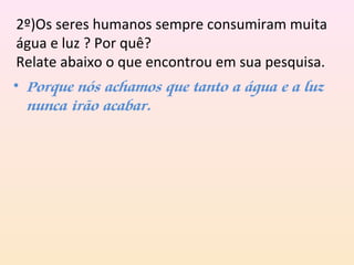 2º)Os seres humanos sempre consumiram muita
água e luz ? Por quê?
Relate abaixo o que encontrou em sua pesquisa.
• Porque nós achamos que tanto a água e a luz
nunca irão acabar.
 