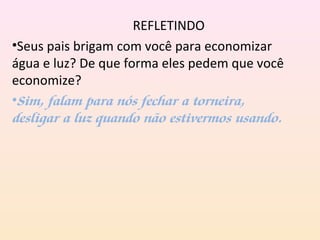 REFLETINDO
•Seus pais brigam com você para economizar
água e luz? De que forma eles pedem que você
economize?
•Sim, falam para nós fechar a torneira,
desligar a luz quando não estivermos usando.
 