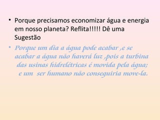 • Porque precisamos economizar água e energia
em nosso planeta? Reflita!!!!! Dê uma
Sugestão
• Porque um dia a água pode acabar ,e se
acabar a água não haverá luz ,pois a turbina
das usinas hidrelétricas é movida pela água;
e um ser humano não conseguiria move-la.
 