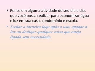 • Pense em alguma atividade do seu dia a dia,
que você possa realizar para economizar água
e luz em sua casa, condomínio e escola.
• Fechar a torneira logo após o uso, apagar a
luz ou desligar qualquer coisa que esteja
ligada sem necessidade.
 