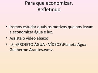 Para que economizar.
Refletindo
• Iremos estudar quais os motivos que nos levam
a economizar água e luz.
• Assista o vídeo abaixo
• ....PROJETO ÁGUA - VÍDEOSPlaneta Água
Guilherme Arantes.wmv
 