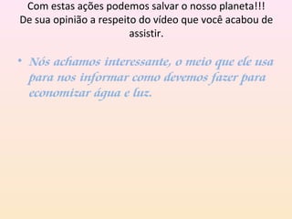 Com estas ações podemos salvar o nosso planeta!!!
De sua opinião a respeito do vídeo que você acabou de
assistir.
• Nós achamos interessante, o meio que ele usa
para nos informar como devemos fazer para
economizar água e luz.
 