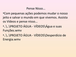 Pense Nisso...
•Com pequenas ações podemos mudar o nosso
jeito e salvar o mundo em que vivemos. Assista
os Vídeos e pense nisso...
•....PROJETO ÁGUA - VÍDEOSÁgua e suas
Funções.wmv
•....PROJETO ÁGUA - VÍDEOSDesperdício de
Energia.wmv
 