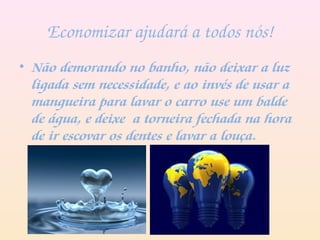 Economizar ajudará a todos nós!
• Não demorando no banho, não deixar a luz
ligada sem necessidade, e ao invés de usar a
mangueira para lavar o carro use um balde
de água, e deixe a torneira fechada na hora
de ir escovar os dentes e lavar a louça.
 