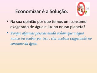 Economizar é a Solução.
• Na sua opinião por que temos um consumo
exagerado de água e luz no nosso planeta?
• Porque algumas pessoas ainda acham que a água 
nunca ira acabar por isso , elas acabam exagerando no 
consumo da água.
 