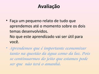 Avaliação
• Faça um pequeno relato de tudo que
aprendemos até o momento sobre os dois
temas desenvolvidos.
No que este aprendizado vai ser útil para
você.
• Aprendemos que é importante economizar
tanto na questão da água como da luz. Pois
se continuarmos do jeito que estamos pode
ser que não terá o amanhã.
 